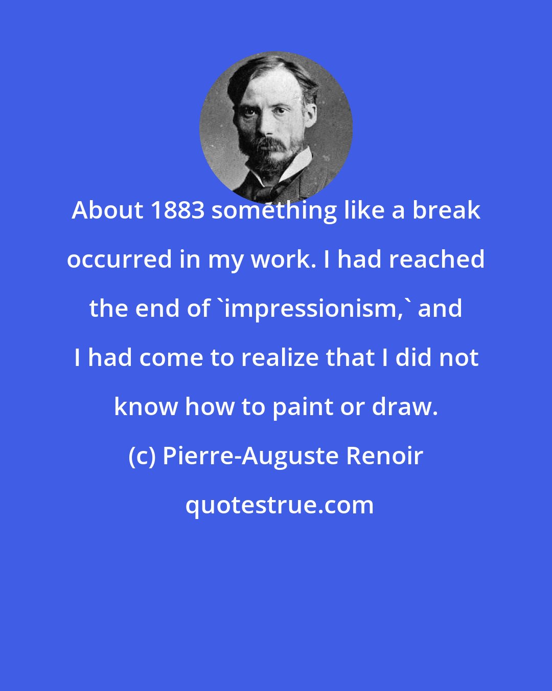 Pierre-Auguste Renoir: About 1883 something like a break occurred in my work. I had reached the end of 'impressionism,' and I had come to realize that I did not know how to paint or draw.