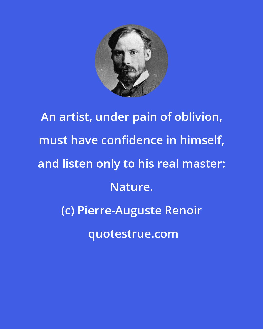 Pierre-Auguste Renoir: An artist, under pain of oblivion, must have confidence in himself, and listen only to his real master: Nature.