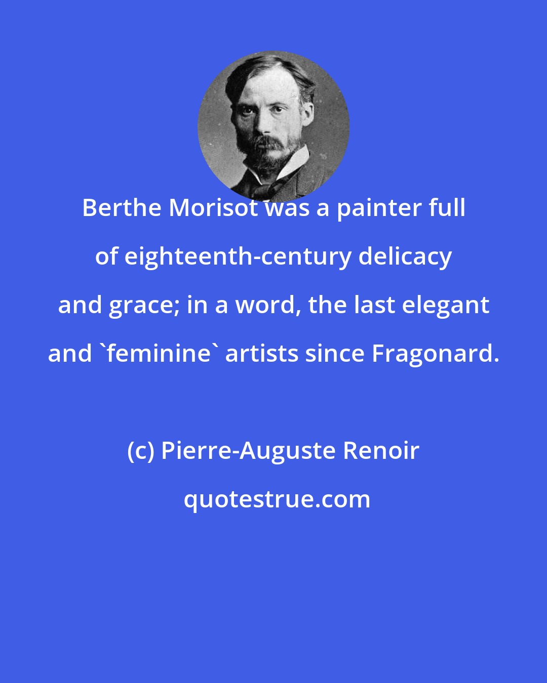 Pierre-Auguste Renoir: Berthe Morisot was a painter full of eighteenth-century delicacy and grace; in a word, the last elegant and 'feminine' artists since Fragonard.