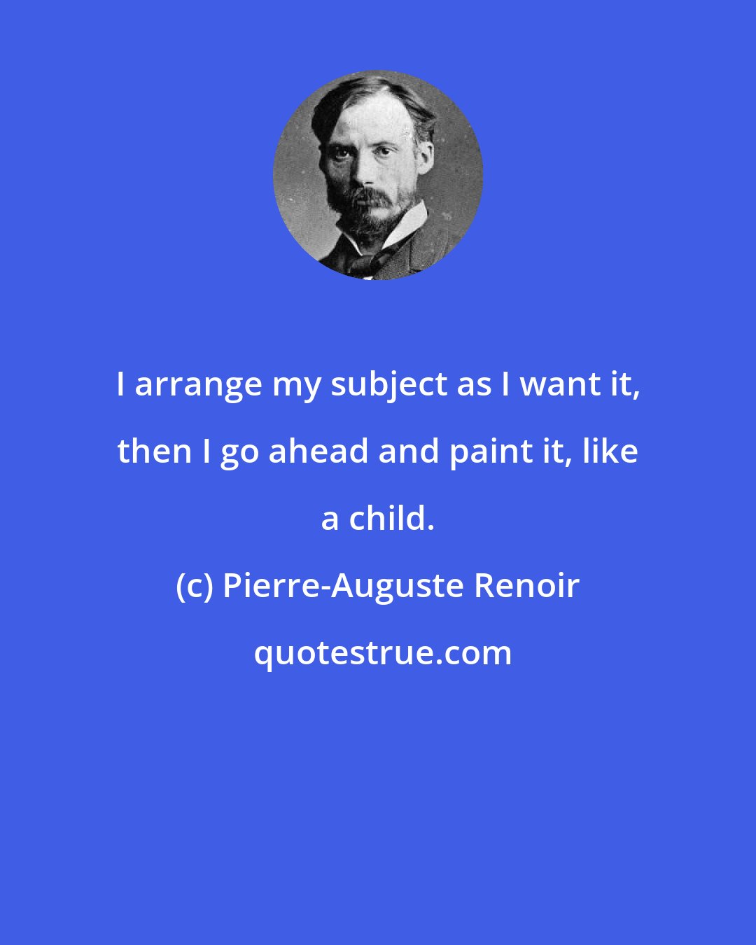 Pierre-Auguste Renoir: I arrange my subject as I want it, then I go ahead and paint it, like a child.