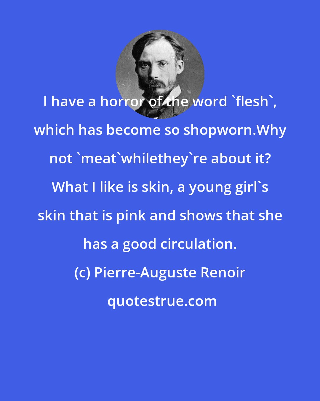 Pierre-Auguste Renoir: I have a horror of the word 'flesh', which has become so shopworn.Why not 'meat'whilethey're about it? What I like is skin, a young girl's skin that is pink and shows that she has a good circulation.