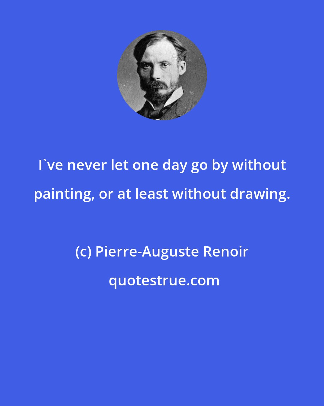 Pierre-Auguste Renoir: I've never let one day go by without painting, or at least without drawing.