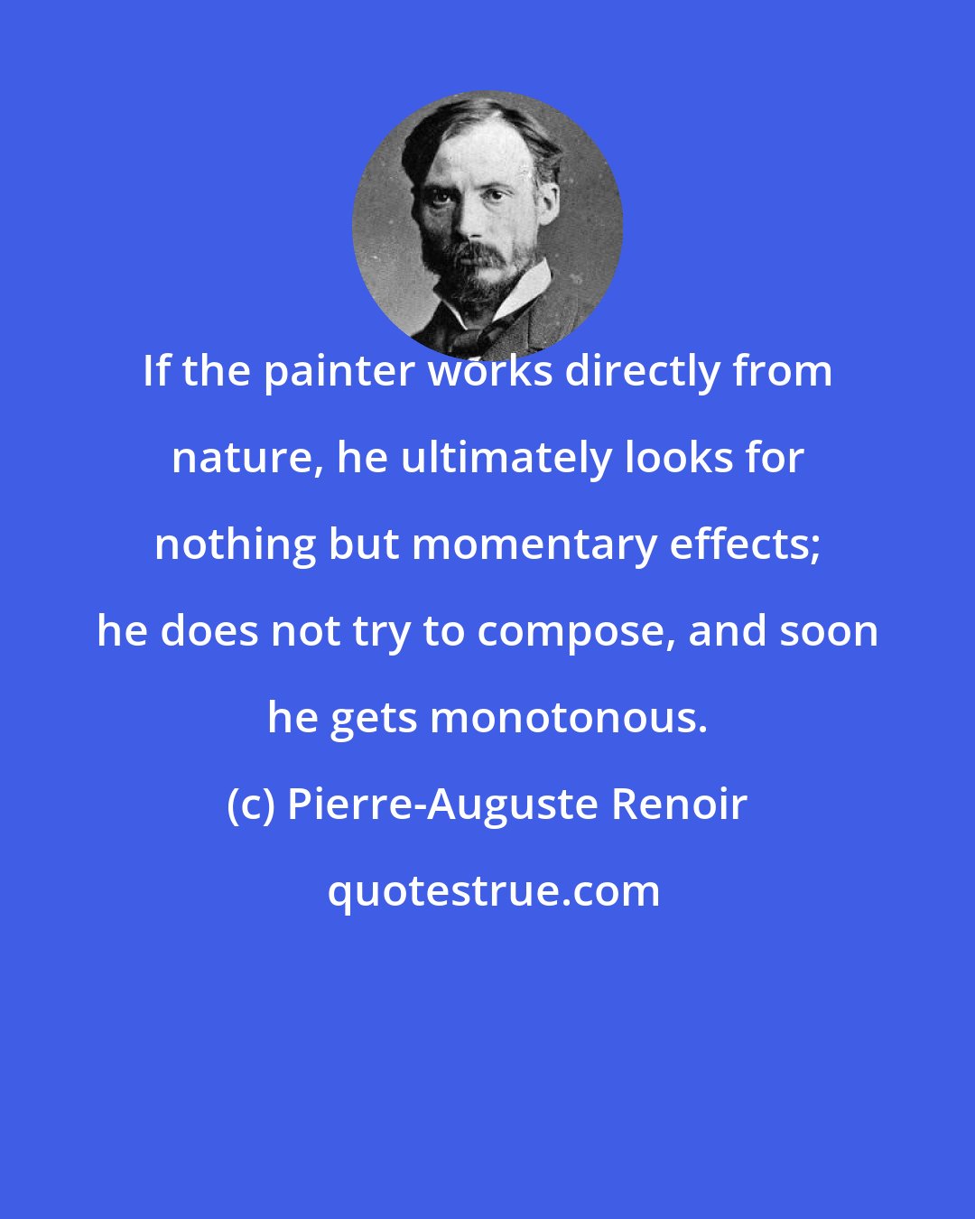 Pierre-Auguste Renoir: If the painter works directly from nature, he ultimately looks for nothing but momentary effects; he does not try to compose, and soon he gets monotonous.