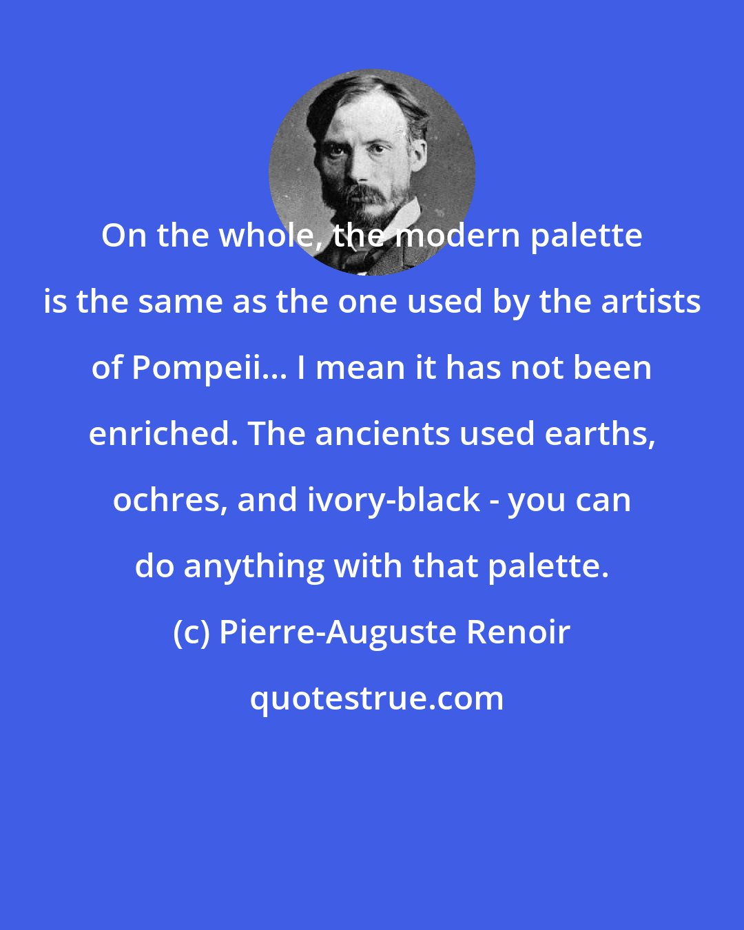 Pierre-Auguste Renoir: On the whole, the modern palette is the same as the one used by the artists of Pompeii... I mean it has not been enriched. The ancients used earths, ochres, and ivory-black - you can do anything with that palette.