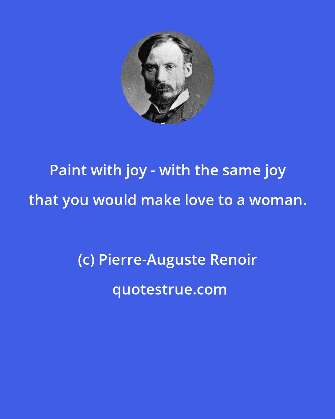 Pierre-Auguste Renoir: Paint with joy - with the same joy that you would make love to a woman.