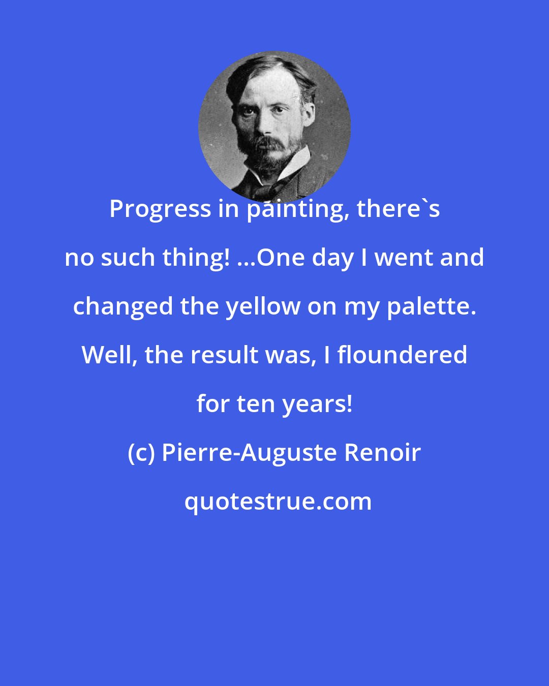 Pierre-Auguste Renoir: Progress in painting, there's no such thing! ...One day I went and changed the yellow on my palette. Well, the result was, I floundered for ten years!