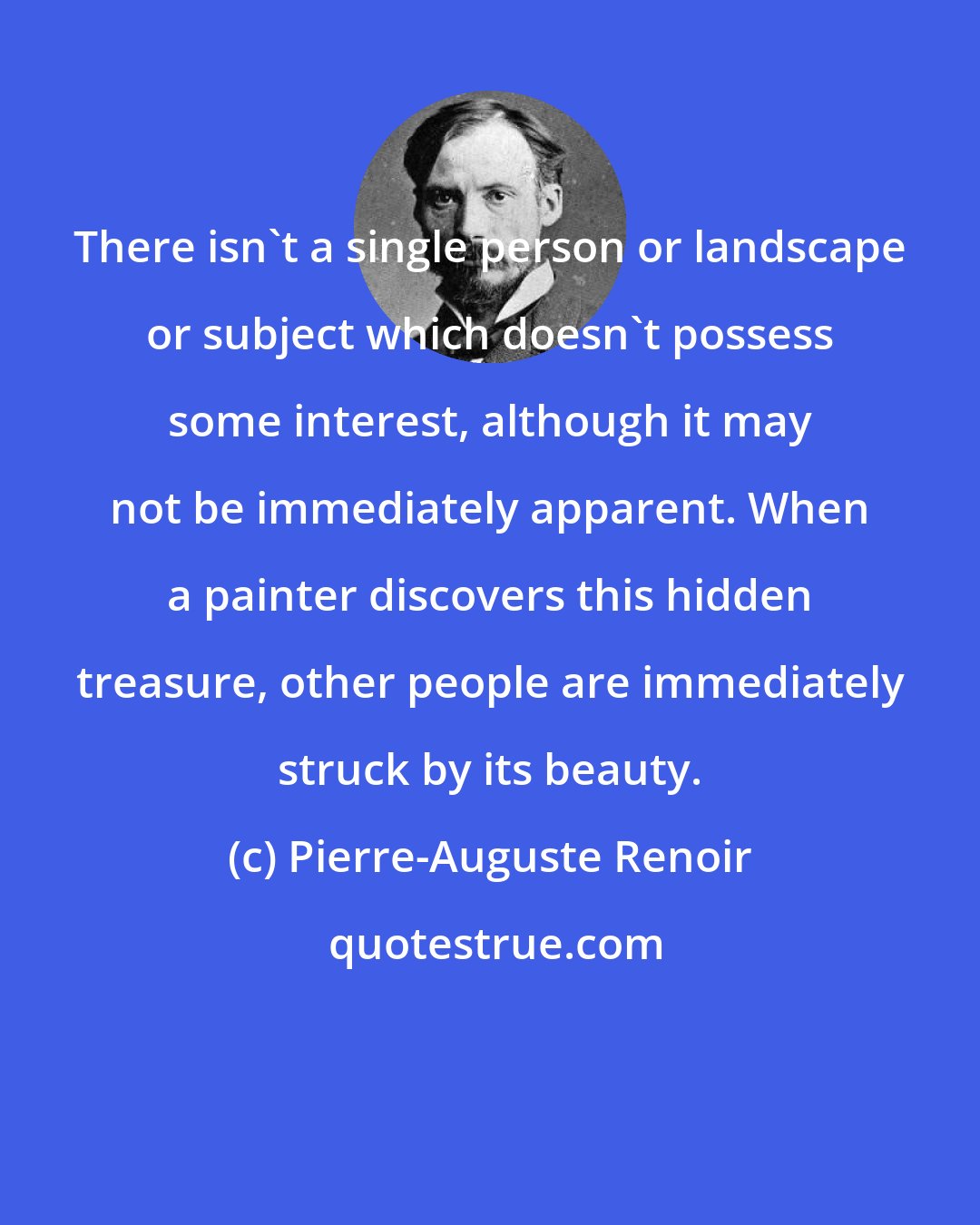 Pierre-Auguste Renoir: There isn't a single person or landscape or subject which doesn't possess some interest, although it may not be immediately apparent. When a painter discovers this hidden treasure, other people are immediately struck by its beauty.