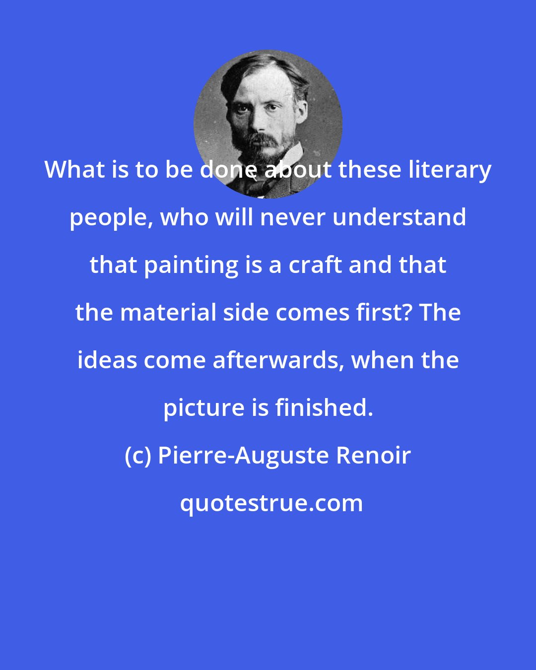 Pierre-Auguste Renoir: What is to be done about these literary people, who will never understand that painting is a craft and that the material side comes first? The ideas come afterwards, when the picture is finished.