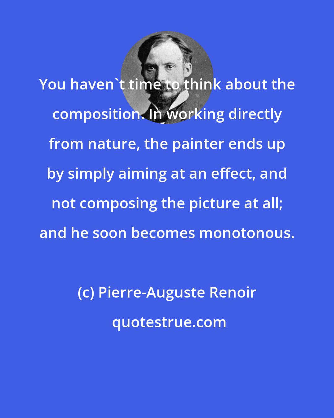 Pierre-Auguste Renoir: You haven't time to think about the composition. In working directly from nature, the painter ends up by simply aiming at an effect, and not composing the picture at all; and he soon becomes monotonous.