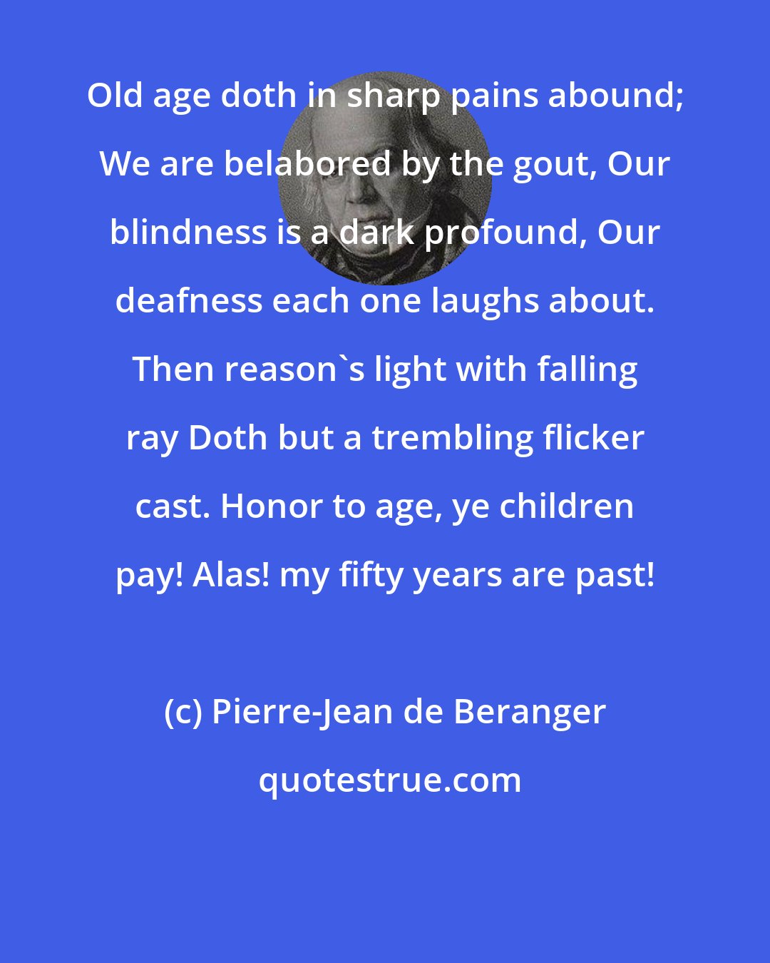 Pierre-Jean de Beranger: Old age doth in sharp pains abound; We are belabored by the gout, Our blindness is a dark profound, Our deafness each one laughs about. Then reason's light with falling ray Doth but a trembling flicker cast. Honor to age, ye children pay! Alas! my fifty years are past!