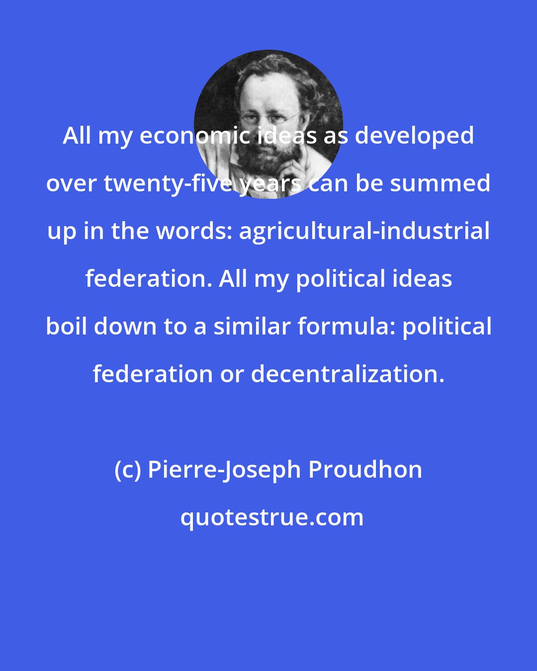 Pierre-Joseph Proudhon: All my economic ideas as developed over twenty-five years can be summed up in the words: agricultural-industrial federation. All my political ideas boil down to a similar formula: political federation or decentralization.