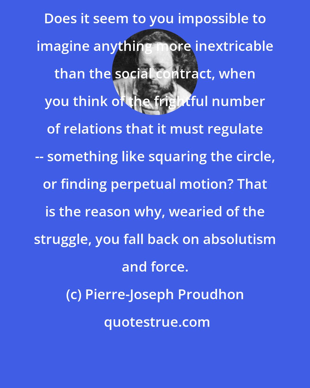 Pierre-Joseph Proudhon: Does it seem to you impossible to imagine anything more inextricable than the social contract, when you think of the frightful number of relations that it must regulate -- something like squaring the circle, or finding perpetual motion? That is the reason why, wearied of the struggle, you fall back on absolutism and force.