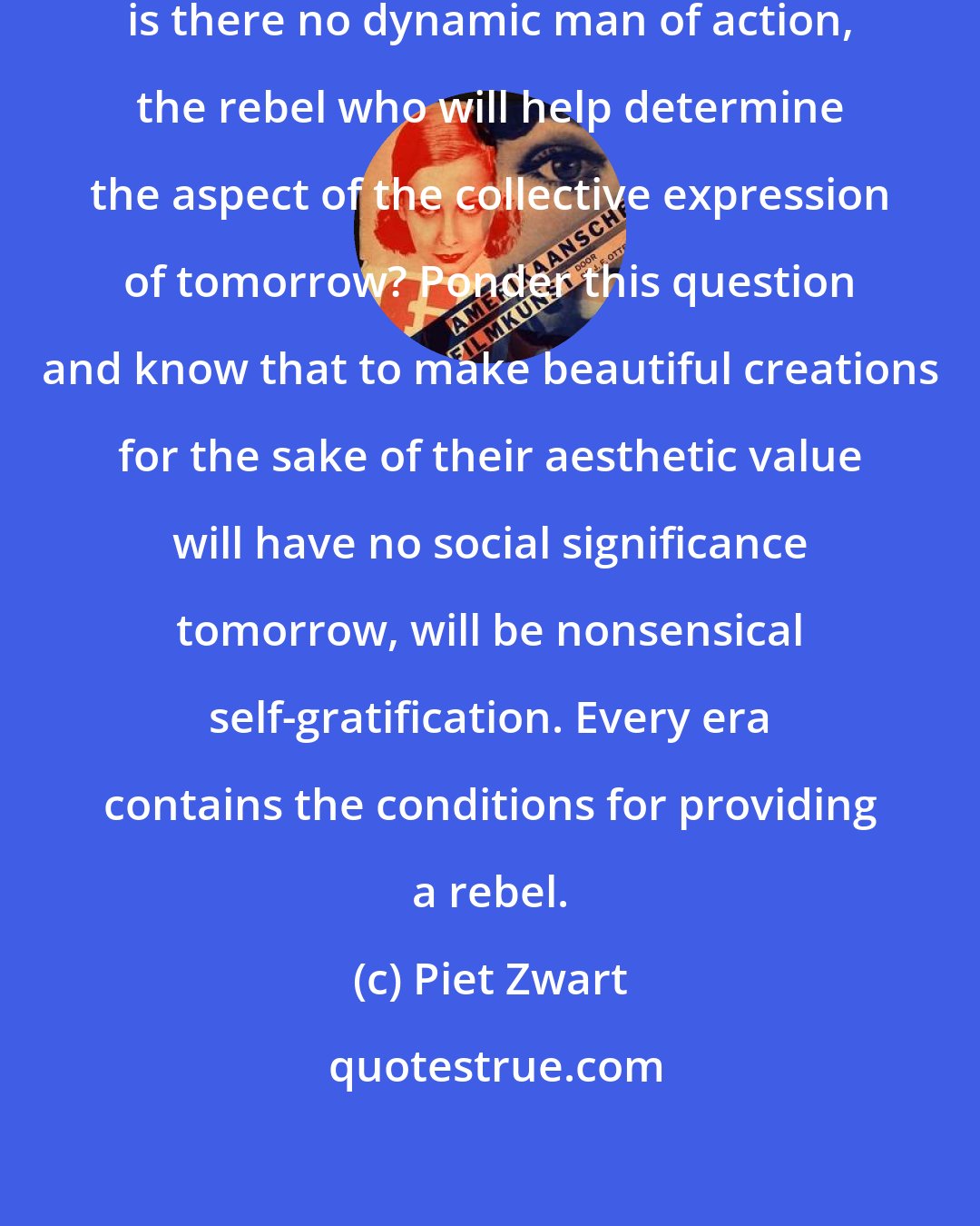 Piet Zwart: Among the few I have indicated, is there no dynamic man of action, the rebel who will help determine the aspect of the collective expression of tomorrow? Ponder this question and know that to make beautiful creations for the sake of their aesthetic value will have no social significance tomorrow, will be nonsensical self-gratification. Every era contains the conditions for providing a rebel.