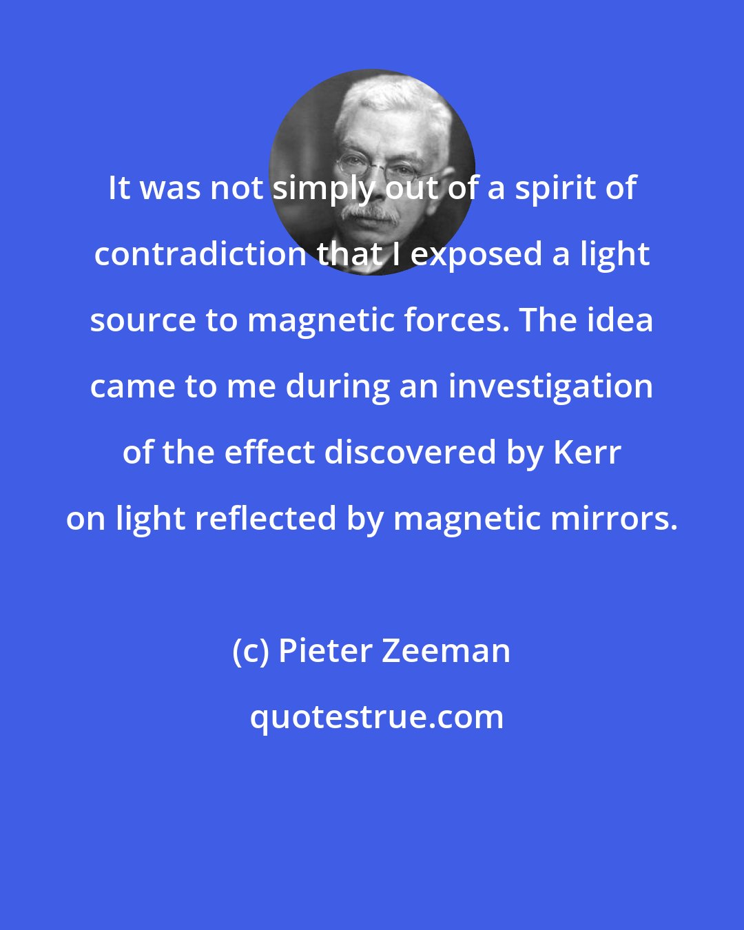 Pieter Zeeman: It was not simply out of a spirit of contradiction that I exposed a light source to magnetic forces. The idea came to me during an investigation of the effect discovered by Kerr on light reflected by magnetic mirrors.