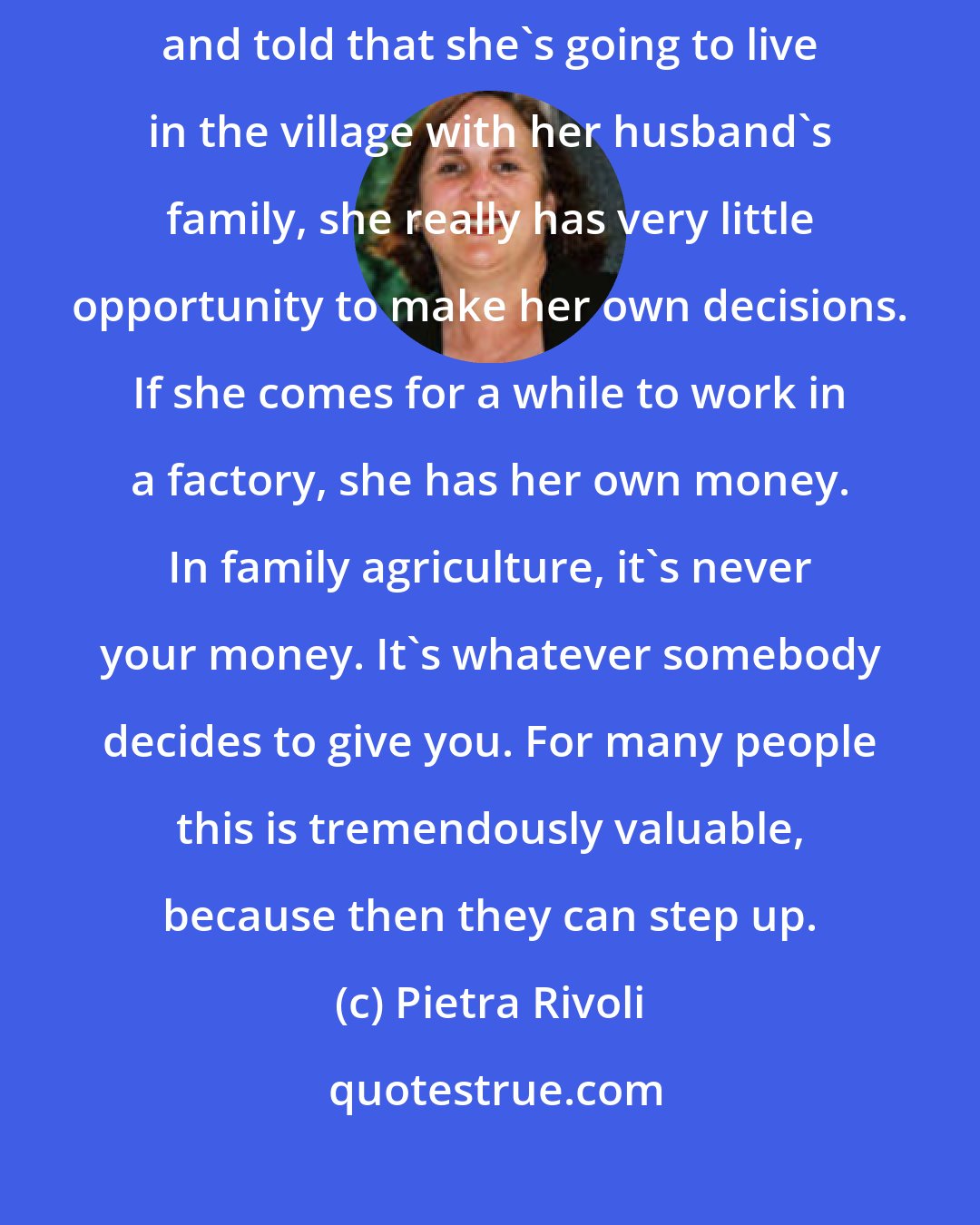 Pietra Rivoli: In many poor countries, if the daughter is told who she's going to marry, and told that she's going to live in the village with her husband's family, she really has very little opportunity to make her own decisions. If she comes for a while to work in a factory, she has her own money. In family agriculture, it's never your money. It's whatever somebody decides to give you. For many people this is tremendously valuable, because then they can step up.