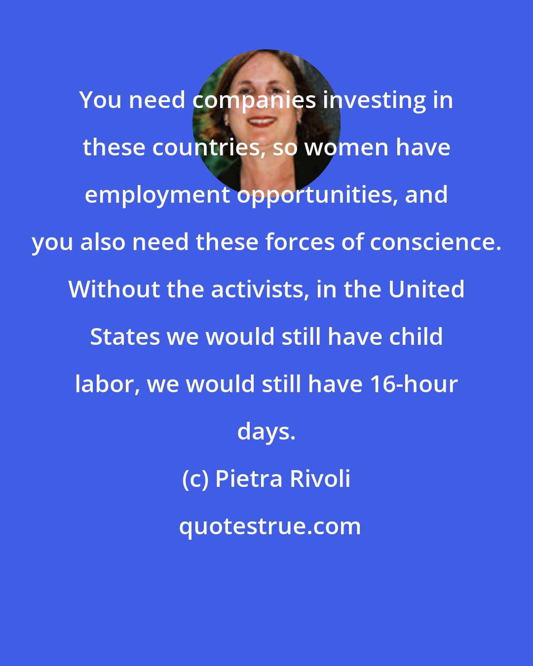 Pietra Rivoli: You need companies investing in these countries, so women have employment opportunities, and you also need these forces of conscience. Without the activists, in the United States we would still have child labor, we would still have 16-hour days.