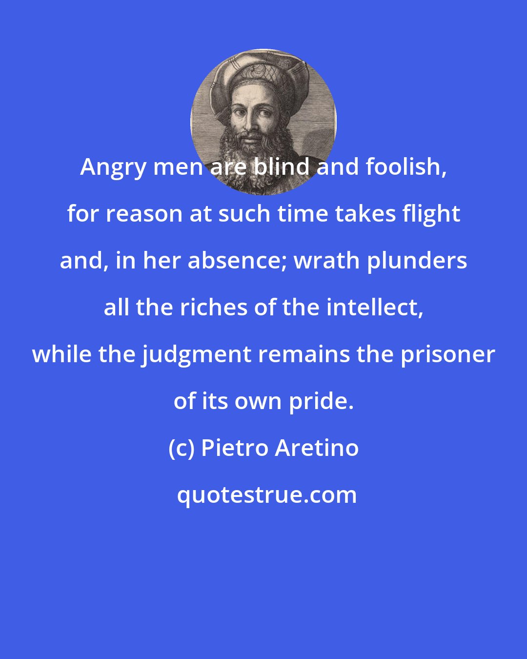 Pietro Aretino: Angry men are blind and foolish, for reason at such time takes flight and, in her absence; wrath plunders all the riches of the intellect, while the judgment remains the prisoner of its own pride.