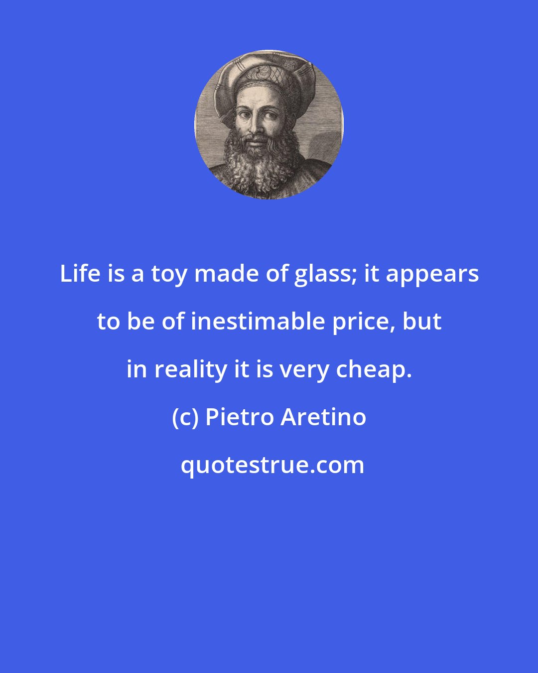 Pietro Aretino: Life is a toy made of glass; it appears to be of inestimable price, but in reality it is very cheap.