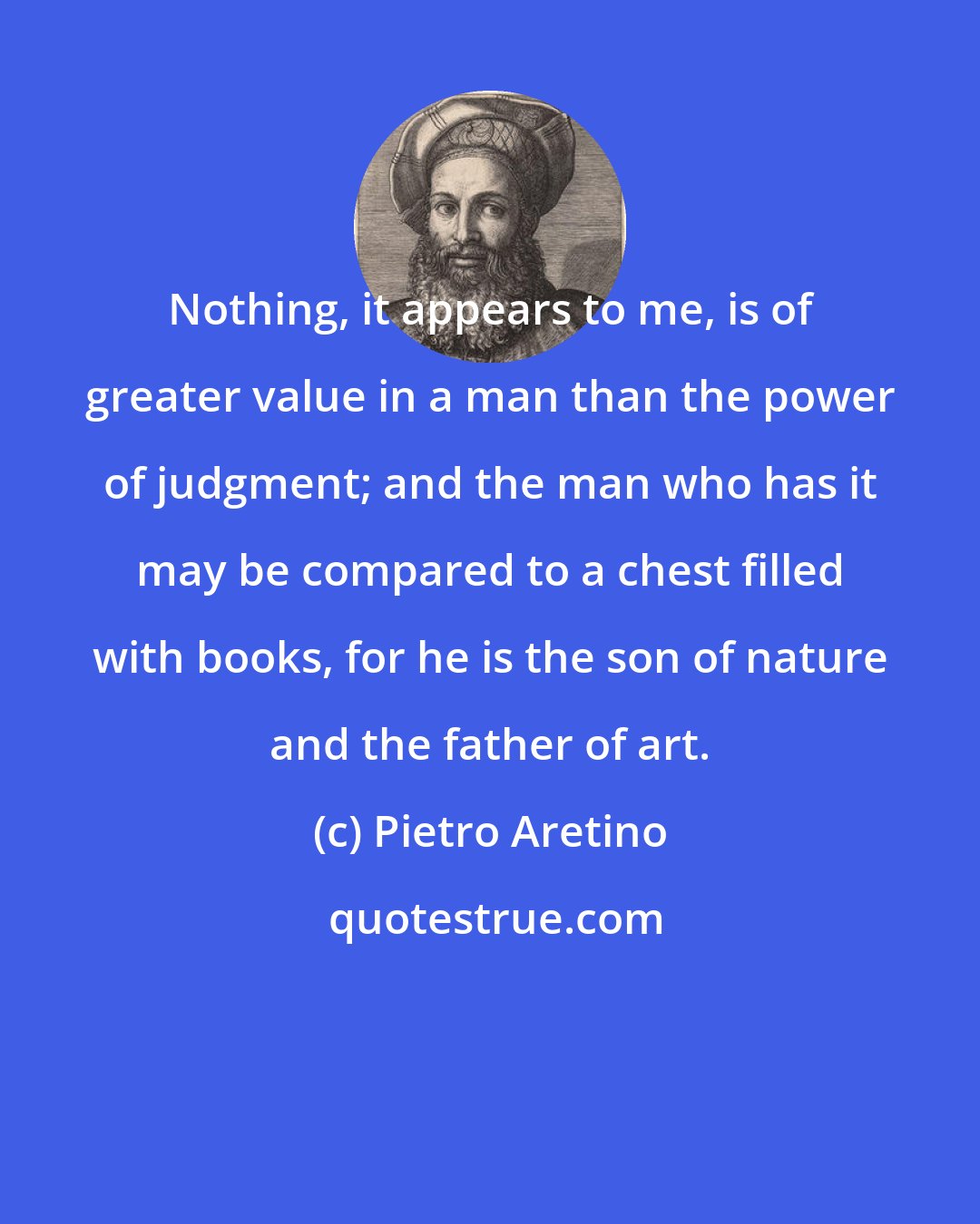 Pietro Aretino: Nothing, it appears to me, is of greater value in a man than the power of judgment; and the man who has it may be compared to a chest filled with books, for he is the son of nature and the father of art.