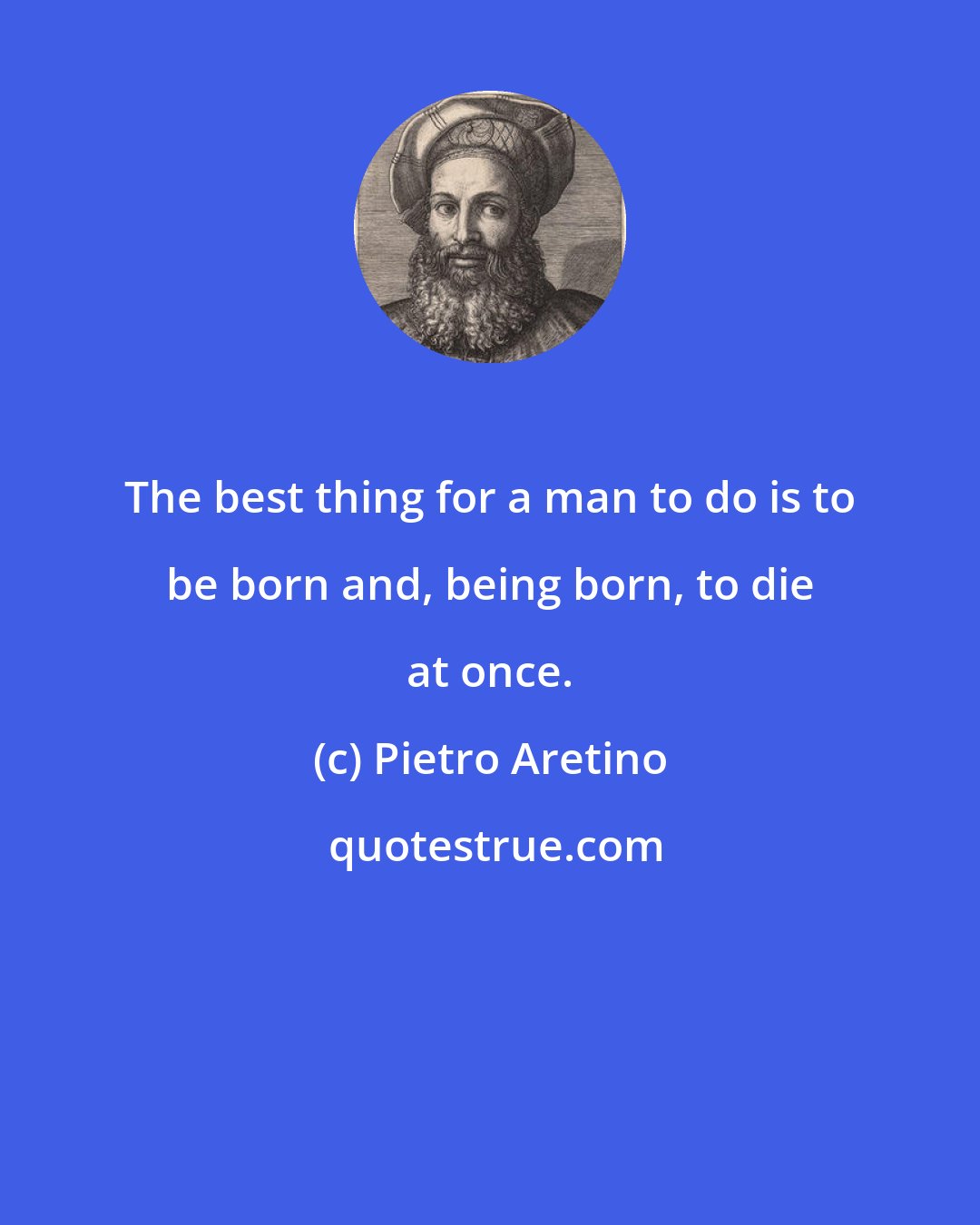 Pietro Aretino: The best thing for a man to do is to be born and, being born, to die at once.
