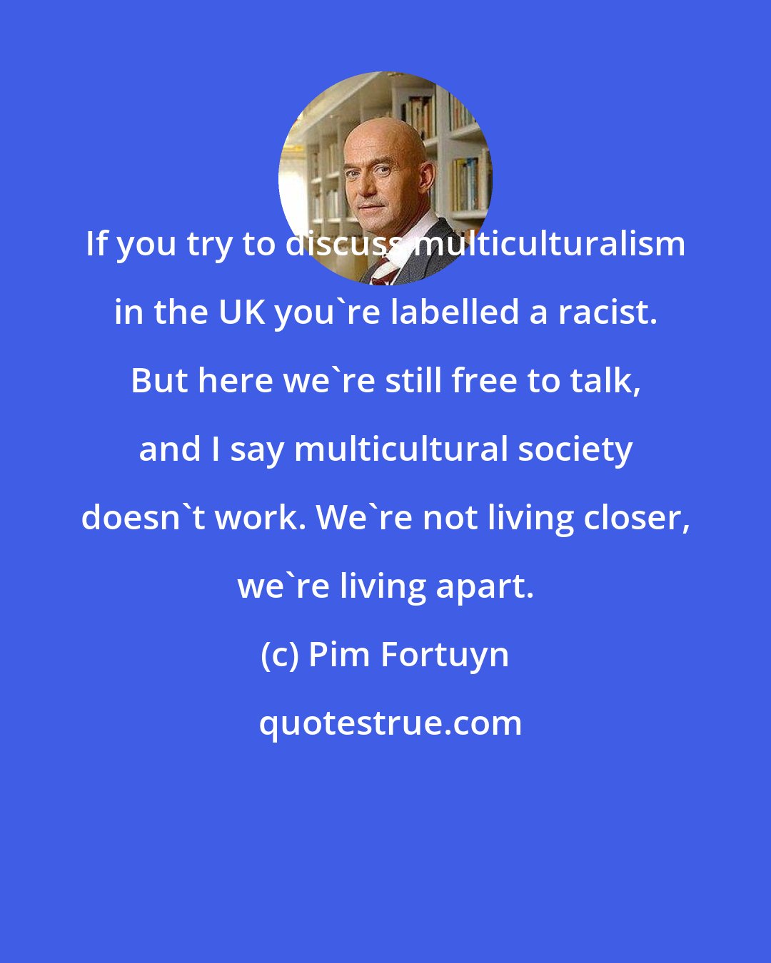 Pim Fortuyn: If you try to discuss multiculturalism in the UK you're labelled a racist. But here we're still free to talk, and I say multicultural society doesn't work. We're not living closer, we're living apart.