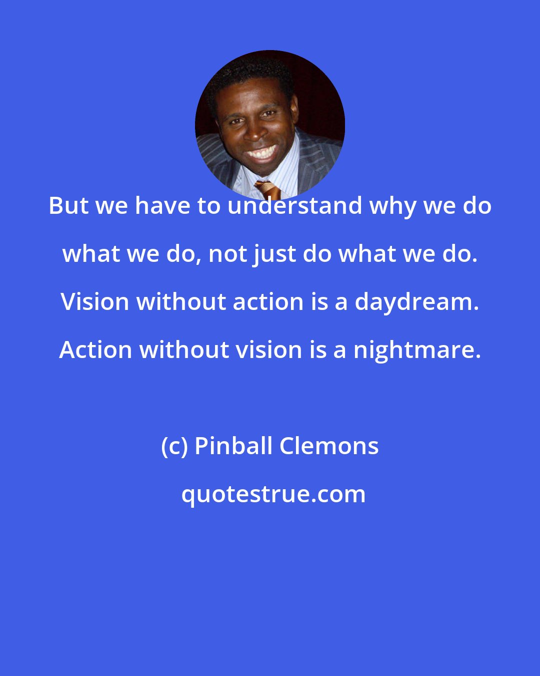 Pinball Clemons: But we have to understand why we do what we do, not just do what we do. Vision without action is a daydream. Action without vision is a nightmare.