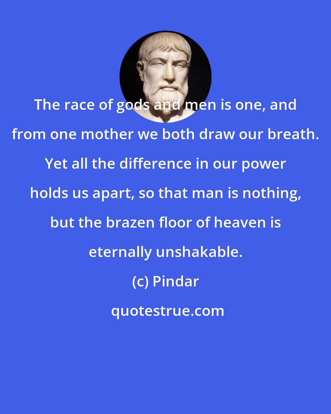 Pindar: The race of gods and men is one, and from one mother we both draw our breath. Yet all the difference in our power holds us apart, so that man is nothing, but the brazen floor of heaven is eternally unshakable.