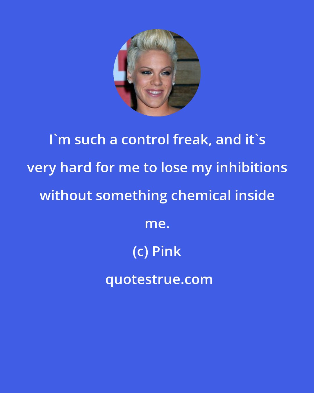 Pink: I'm such a control freak, and it's very hard for me to lose my inhibitions without something chemical inside me.