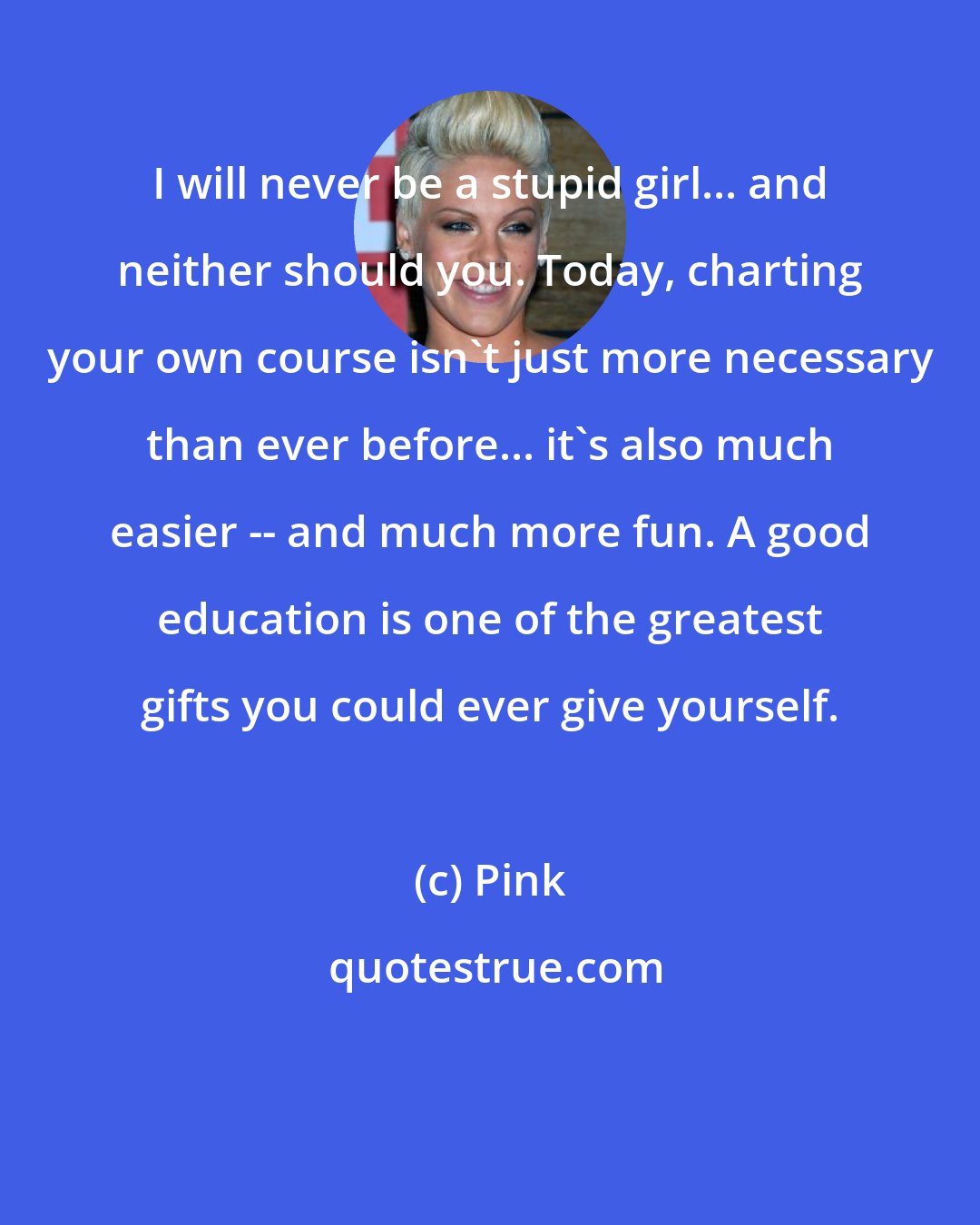 Pink: I will never be a stupid girl... and neither should you. Today, charting your own course isn't just more necessary than ever before... it's also much easier -- and much more fun. A good education is one of the greatest gifts you could ever give yourself.