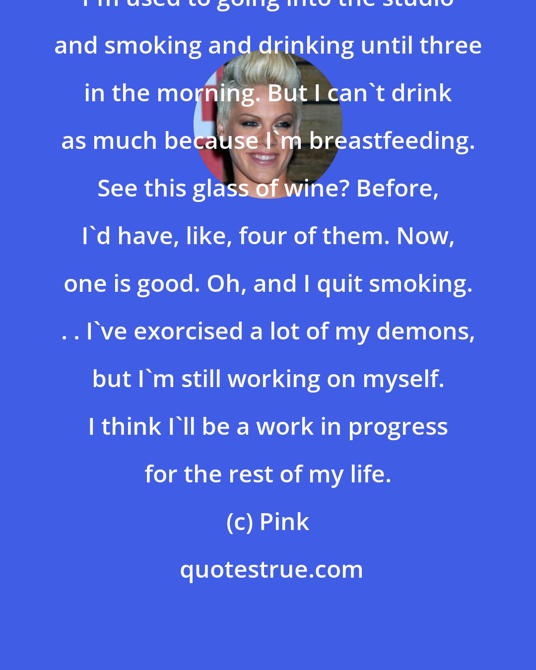 Pink: I'm used to going into the studio and smoking and drinking until three in the morning. But I can't drink as much because I'm breastfeeding. See this glass of wine? Before, I'd have, like, four of them. Now, one is good. Oh, and I quit smoking. . . I've exorcised a lot of my demons, but I'm still working on myself. I think I'll be a work in progress for the rest of my life.