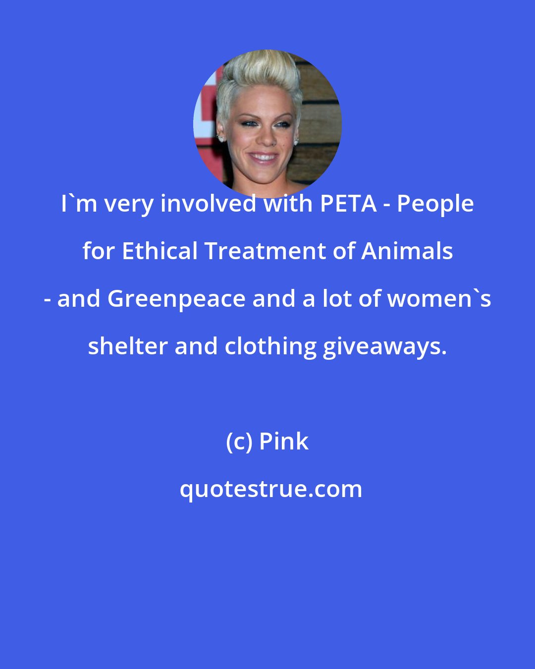 Pink: I'm very involved with PETA - People for Ethical Treatment of Animals - and Greenpeace and a lot of women's shelter and clothing giveaways.