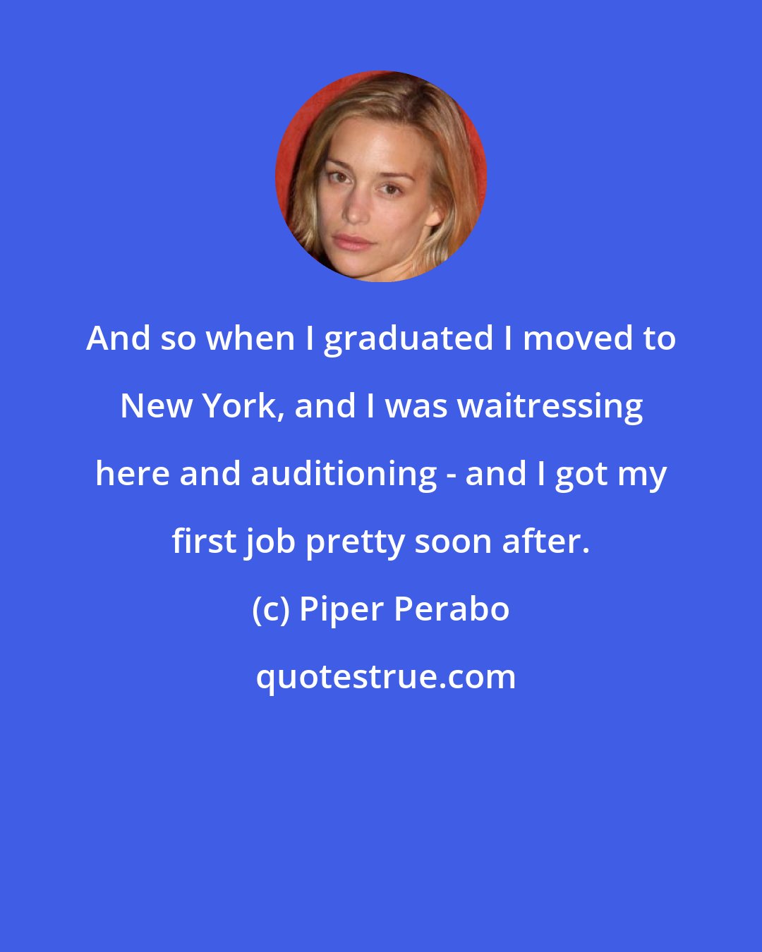 Piper Perabo: And so when I graduated I moved to New York, and I was waitressing here and auditioning - and I got my first job pretty soon after.