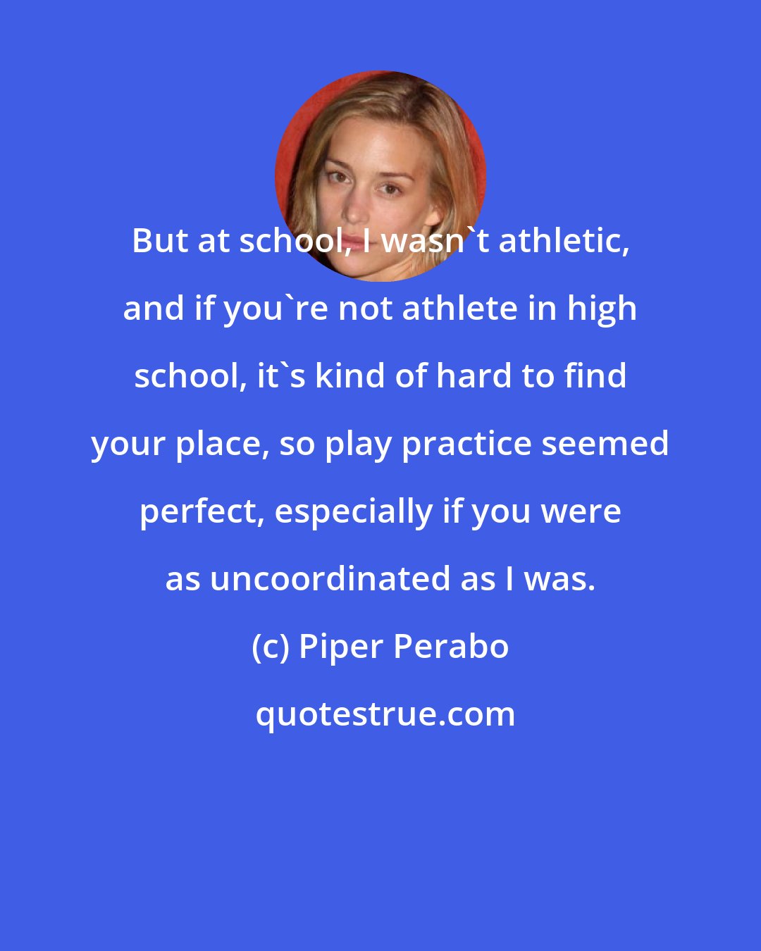 Piper Perabo: But at school, I wasn't athletic, and if you're not athlete in high school, it's kind of hard to find your place, so play practice seemed perfect, especially if you were as uncoordinated as I was.