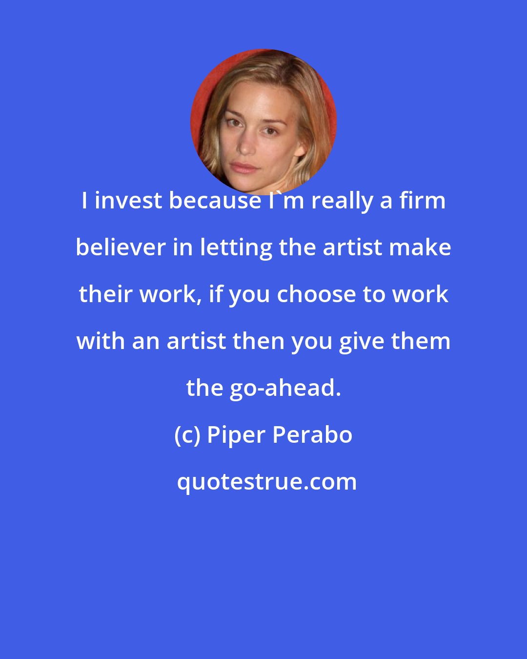 Piper Perabo: I invest because I'm really a firm believer in letting the artist make their work, if you choose to work with an artist then you give them the go-ahead.