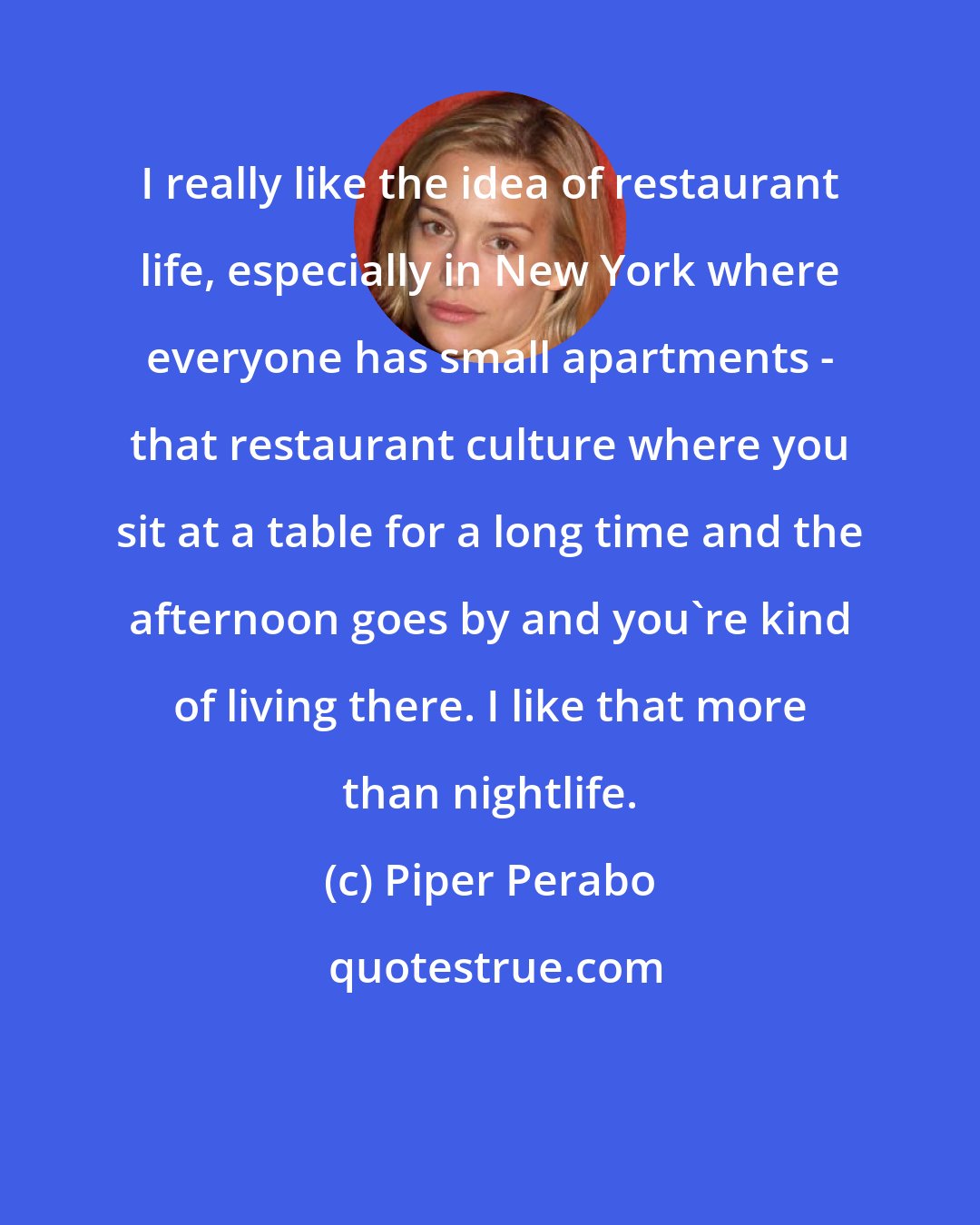 Piper Perabo: I really like the idea of restaurant life, especially in New York where everyone has small apartments - that restaurant culture where you sit at a table for a long time and the afternoon goes by and you're kind of living there. I like that more than nightlife.