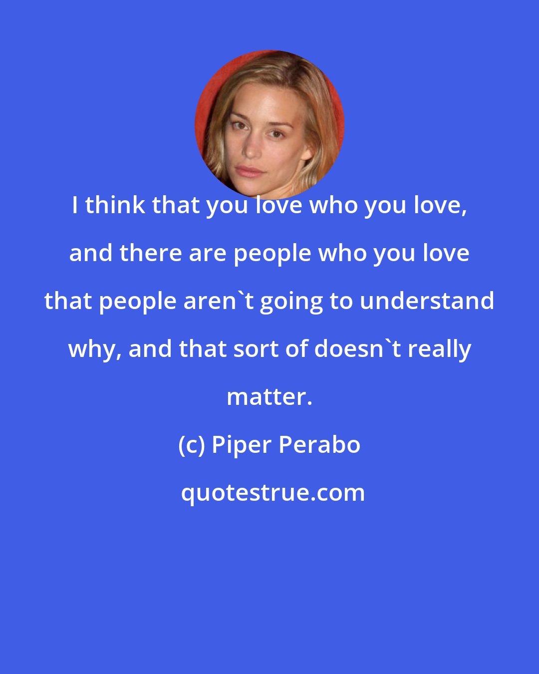 Piper Perabo: I think that you love who you love, and there are people who you love that people aren't going to understand why, and that sort of doesn't really matter.