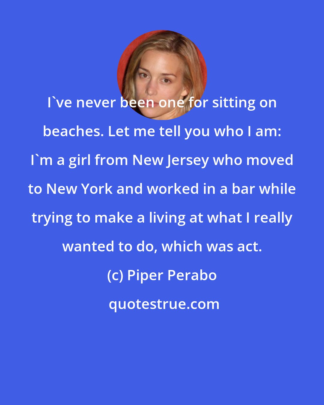 Piper Perabo: I've never been one for sitting on beaches. Let me tell you who I am: I'm a girl from New Jersey who moved to New York and worked in a bar while trying to make a living at what I really wanted to do, which was act.