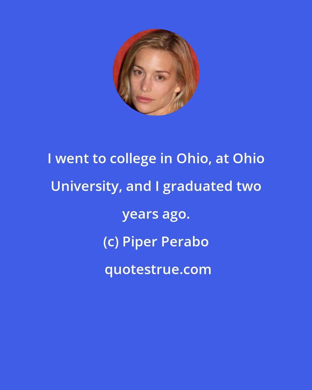 Piper Perabo: I went to college in Ohio, at Ohio University, and I graduated two years ago.