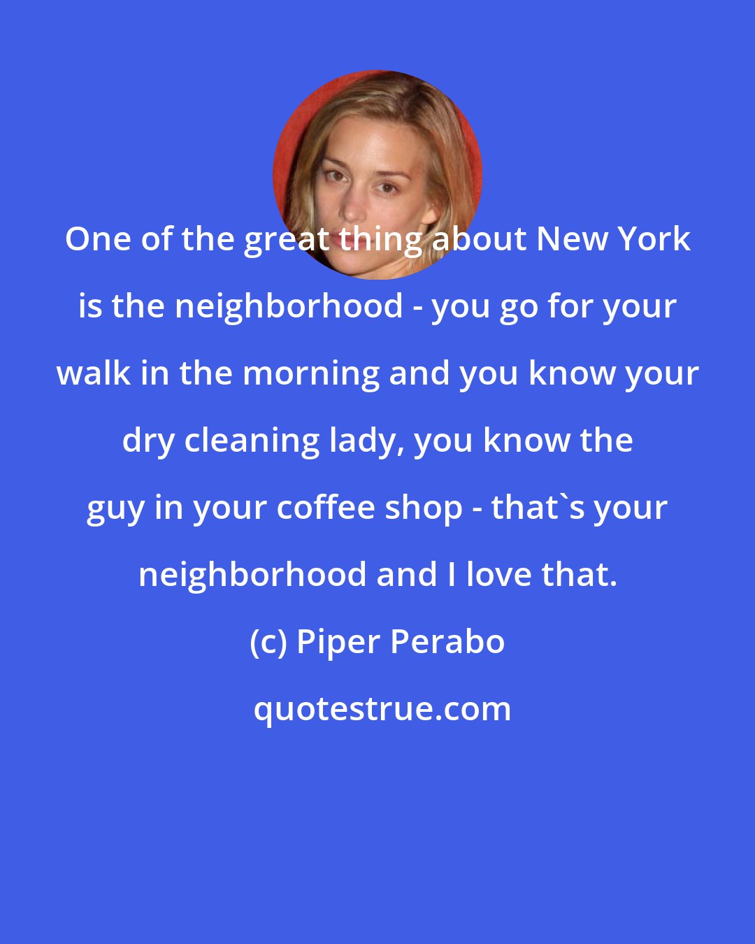 Piper Perabo: One of the great thing about New York is the neighborhood - you go for your walk in the morning and you know your dry cleaning lady, you know the guy in your coffee shop - that's your neighborhood and I love that.