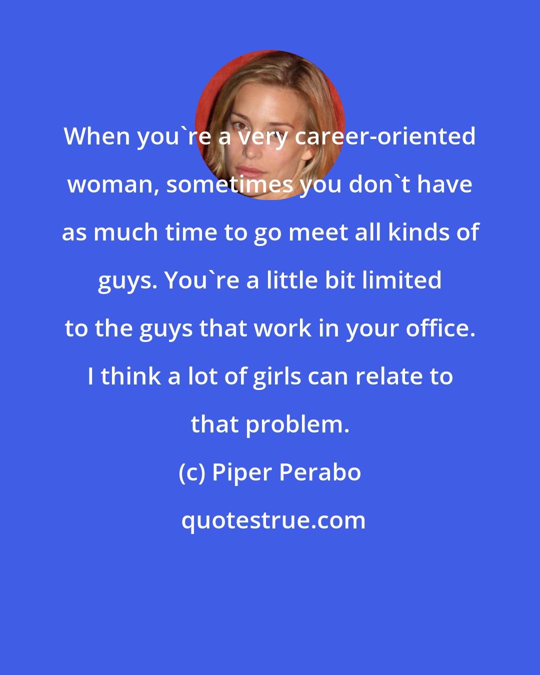 Piper Perabo: When you're a very career-oriented woman, sometimes you don't have as much time to go meet all kinds of guys. You're a little bit limited to the guys that work in your office. I think a lot of girls can relate to that problem.