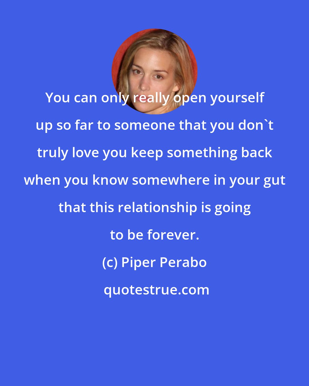 Piper Perabo: You can only really open yourself up so far to someone that you don't truly love you keep something back when you know somewhere in your gut that this relationship is going to be forever.