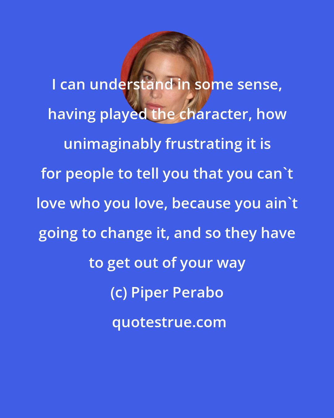 Piper Perabo: I can understand in some sense, having played the character, how unimaginably frustrating it is for people to tell you that you can't love who you love, because you ain't going to change it, and so they have to get out of your way