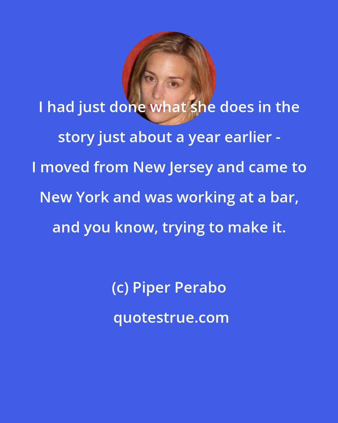 Piper Perabo: I had just done what she does in the story just about a year earlier - I moved from New Jersey and came to New York and was working at a bar, and you know, trying to make it.