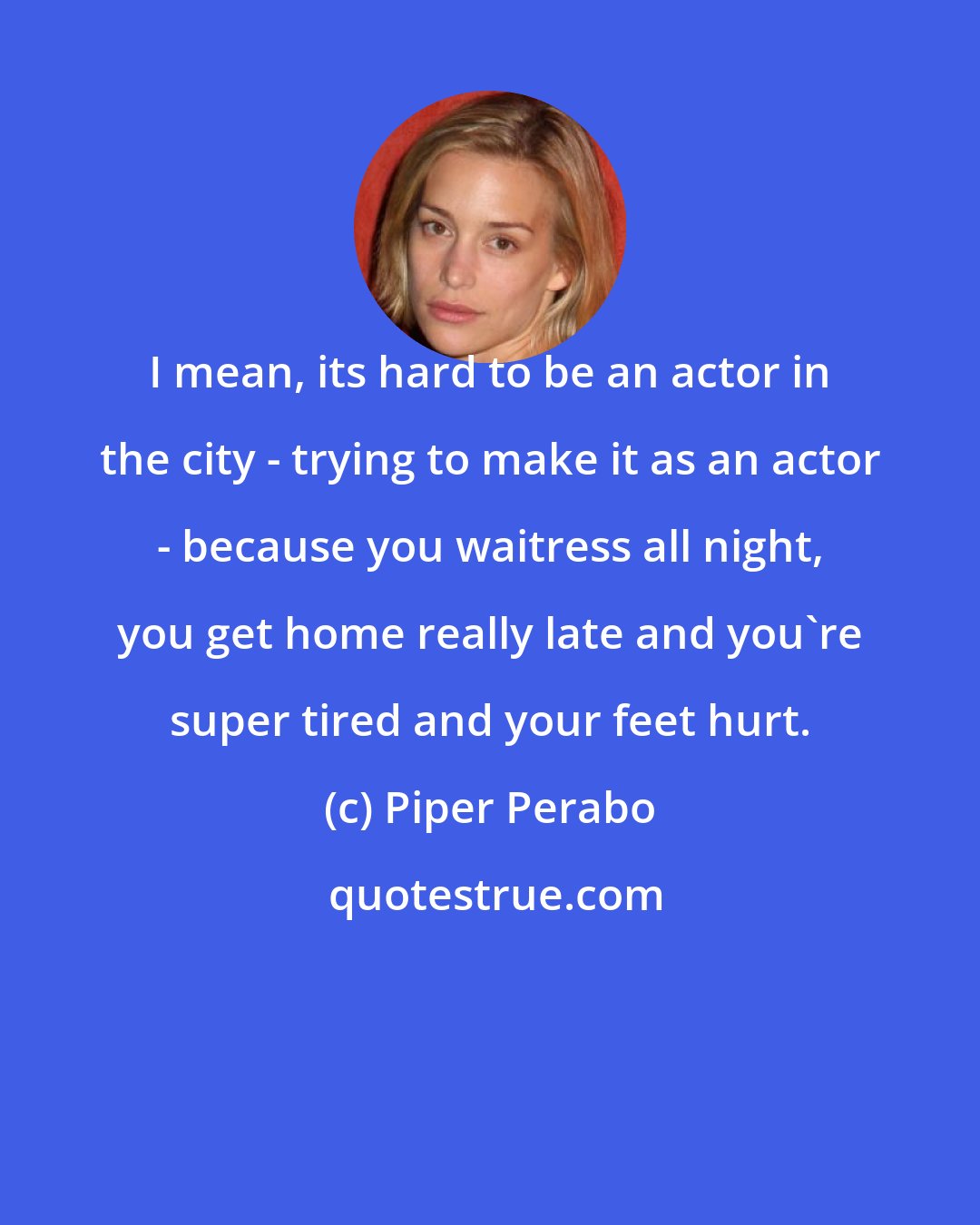 Piper Perabo: I mean, its hard to be an actor in the city - trying to make it as an actor - because you waitress all night, you get home really late and you're super tired and your feet hurt.