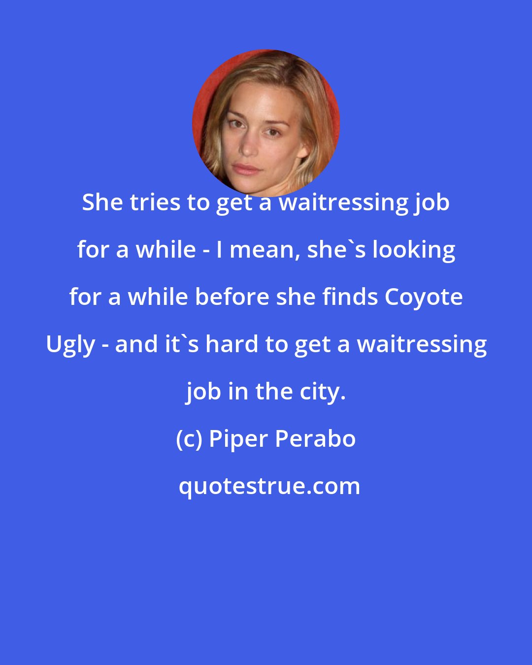 Piper Perabo: She tries to get a waitressing job for a while - I mean, she's looking for a while before she finds Coyote Ugly - and it's hard to get a waitressing job in the city.