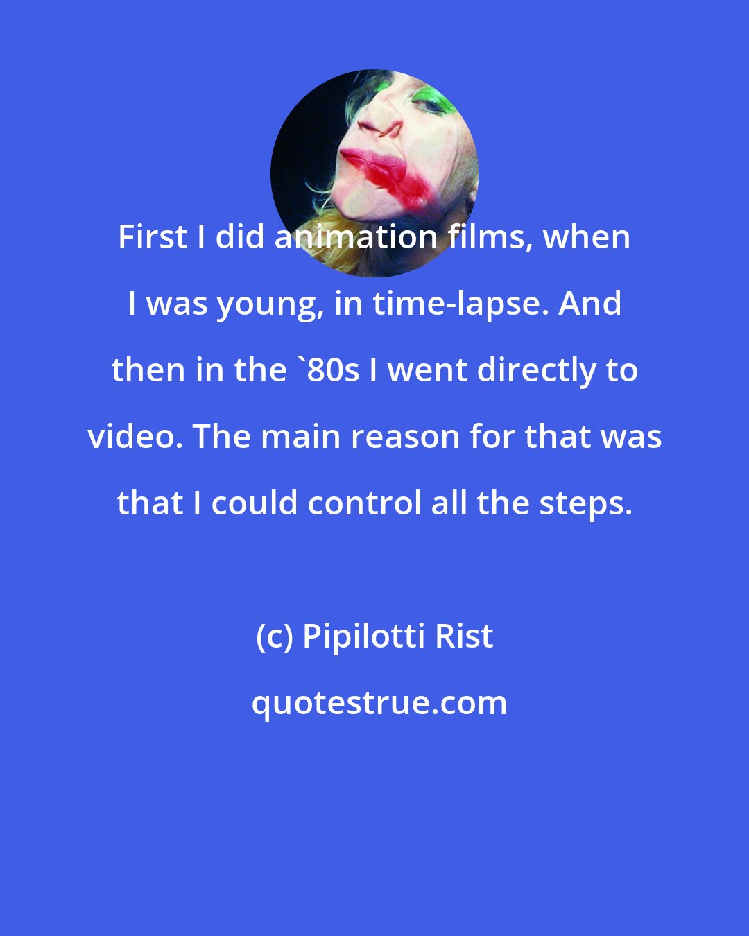 Pipilotti Rist: First I did animation films, when I was young, in time-lapse. And then in the '80s I went directly to video. The main reason for that was that I could control all the steps.