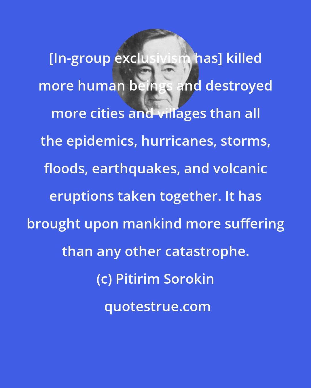 Pitirim Sorokin: [In-group exclusivism has] killed more human beings and destroyed more cities and villages than all the epidemics, hurricanes, storms, floods, earthquakes, and volcanic eruptions taken together. It has brought upon mankind more suffering than any other catastrophe.