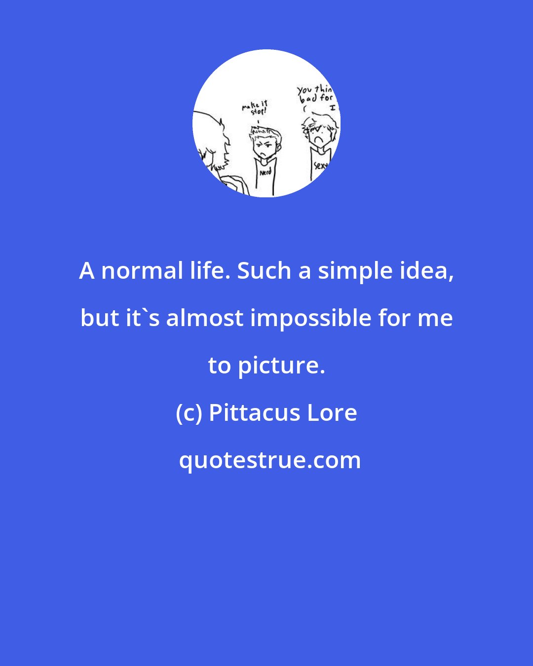 Pittacus Lore: A normal life. Such a simple idea, but it's almost impossible for me to picture.