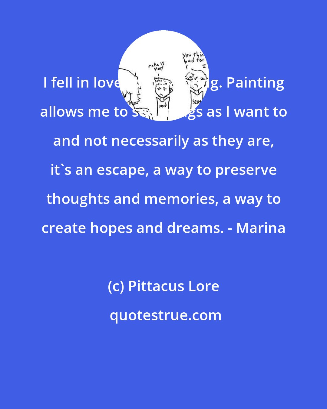 Pittacus Lore: I fell in love with painting. Painting allows me to see things as I want to and not necessarily as they are, it's an escape, a way to preserve thoughts and memories, a way to create hopes and dreams. - Marina