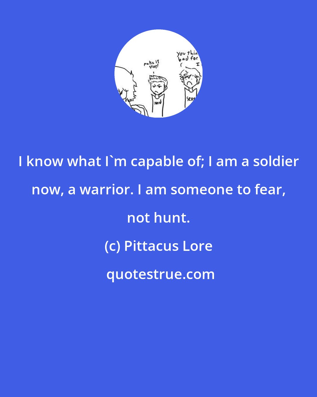 Pittacus Lore: I know what I'm capable of; I am a soldier now, a warrior. I am someone to fear, not hunt.